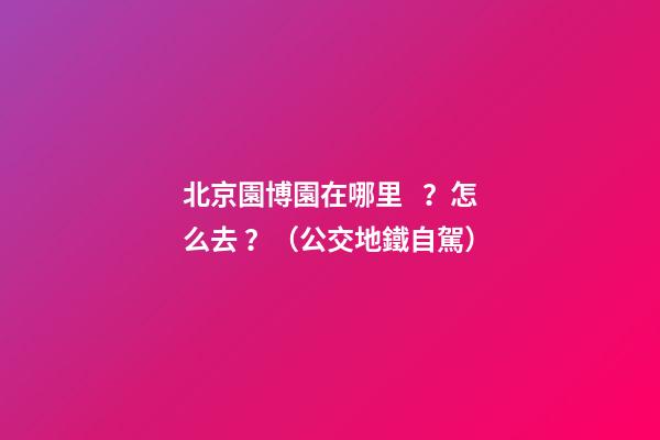 北京園博園在哪里？怎么去？（公交+地鐵+自駕）